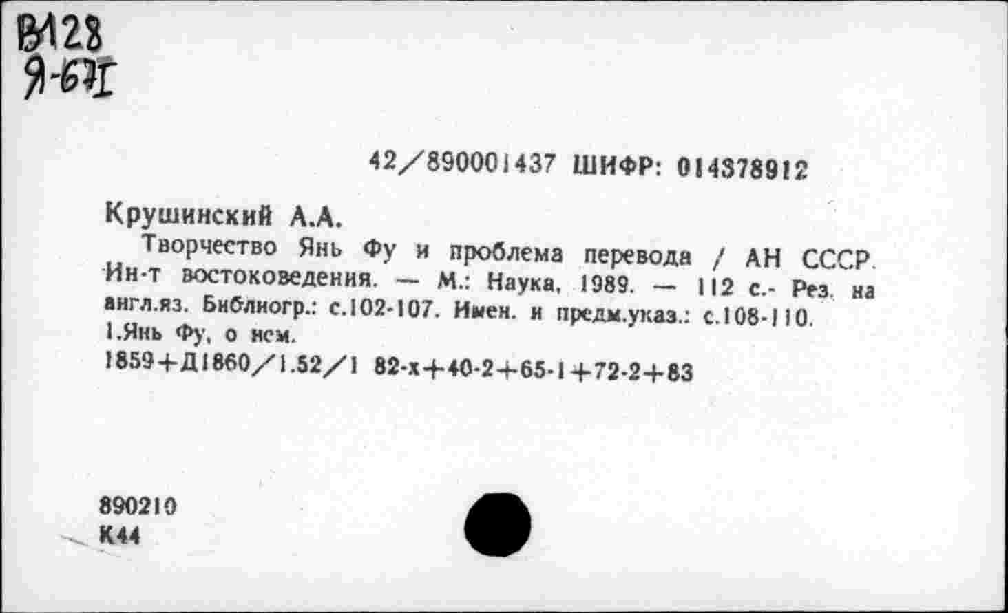 ﻿1М23
42/890001437 ШИФР: 014378912
Крушинский А.А.
Творчество Янь Фу и проблема перевода / АН СССР Ин-т востоковедения. — М.: Наука, 1989. — 112 с.- Рез "на англ.яз. Библиогр.: с.102-107. Имен, и предм.указ.: с.108-110. 1.Янь Фу, о нем.
1859+Д1860/1.52/1 82-Х+40-2+65-1+72-2+83
890210 К44